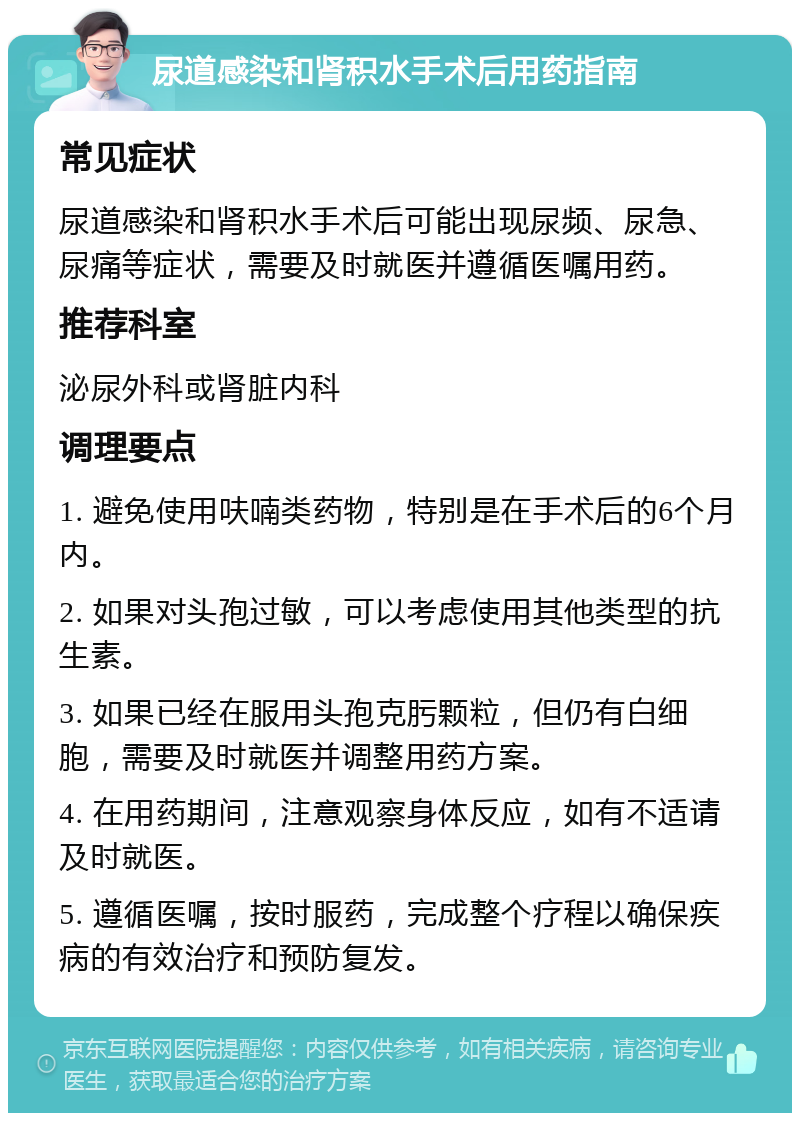 尿道感染和肾积水手术后用药指南 常见症状 尿道感染和肾积水手术后可能出现尿频、尿急、尿痛等症状，需要及时就医并遵循医嘱用药。 推荐科室 泌尿外科或肾脏内科 调理要点 1. 避免使用呋喃类药物，特别是在手术后的6个月内。 2. 如果对头孢过敏，可以考虑使用其他类型的抗生素。 3. 如果已经在服用头孢克肟颗粒，但仍有白细胞，需要及时就医并调整用药方案。 4. 在用药期间，注意观察身体反应，如有不适请及时就医。 5. 遵循医嘱，按时服药，完成整个疗程以确保疾病的有效治疗和预防复发。