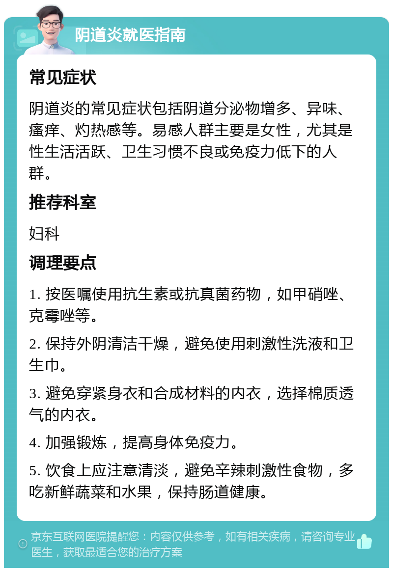 阴道炎就医指南 常见症状 阴道炎的常见症状包括阴道分泌物增多、异味、瘙痒、灼热感等。易感人群主要是女性，尤其是性生活活跃、卫生习惯不良或免疫力低下的人群。 推荐科室 妇科 调理要点 1. 按医嘱使用抗生素或抗真菌药物，如甲硝唑、克霉唑等。 2. 保持外阴清洁干燥，避免使用刺激性洗液和卫生巾。 3. 避免穿紧身衣和合成材料的内衣，选择棉质透气的内衣。 4. 加强锻炼，提高身体免疫力。 5. 饮食上应注意清淡，避免辛辣刺激性食物，多吃新鲜蔬菜和水果，保持肠道健康。