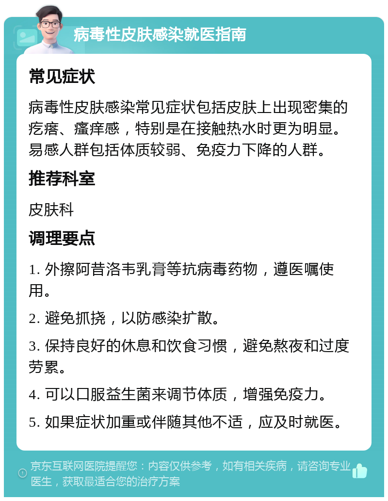 病毒性皮肤感染就医指南 常见症状 病毒性皮肤感染常见症状包括皮肤上出现密集的疙瘩、瘙痒感，特别是在接触热水时更为明显。易感人群包括体质较弱、免疫力下降的人群。 推荐科室 皮肤科 调理要点 1. 外擦阿昔洛韦乳膏等抗病毒药物，遵医嘱使用。 2. 避免抓挠，以防感染扩散。 3. 保持良好的休息和饮食习惯，避免熬夜和过度劳累。 4. 可以口服益生菌来调节体质，增强免疫力。 5. 如果症状加重或伴随其他不适，应及时就医。