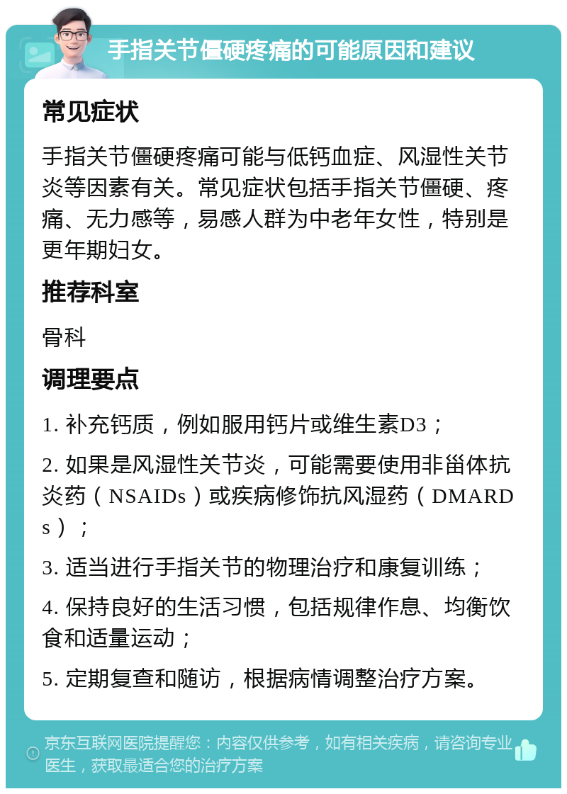 手指关节僵硬疼痛的可能原因和建议 常见症状 手指关节僵硬疼痛可能与低钙血症、风湿性关节炎等因素有关。常见症状包括手指关节僵硬、疼痛、无力感等，易感人群为中老年女性，特别是更年期妇女。 推荐科室 骨科 调理要点 1. 补充钙质，例如服用钙片或维生素D3； 2. 如果是风湿性关节炎，可能需要使用非甾体抗炎药（NSAIDs）或疾病修饰抗风湿药（DMARDs）； 3. 适当进行手指关节的物理治疗和康复训练； 4. 保持良好的生活习惯，包括规律作息、均衡饮食和适量运动； 5. 定期复查和随访，根据病情调整治疗方案。