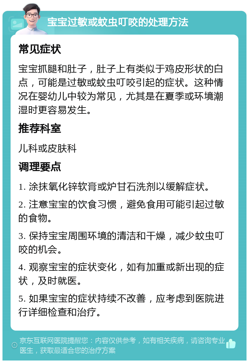 宝宝过敏或蚊虫叮咬的处理方法 常见症状 宝宝抓腿和肚子，肚子上有类似于鸡皮形状的白点，可能是过敏或蚊虫叮咬引起的症状。这种情况在婴幼儿中较为常见，尤其是在夏季或环境潮湿时更容易发生。 推荐科室 儿科或皮肤科 调理要点 1. 涂抹氧化锌软膏或炉甘石洗剂以缓解症状。 2. 注意宝宝的饮食习惯，避免食用可能引起过敏的食物。 3. 保持宝宝周围环境的清洁和干燥，减少蚊虫叮咬的机会。 4. 观察宝宝的症状变化，如有加重或新出现的症状，及时就医。 5. 如果宝宝的症状持续不改善，应考虑到医院进行详细检查和治疗。