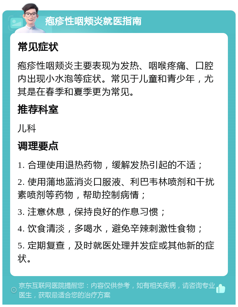 疱疹性咽颊炎就医指南 常见症状 疱疹性咽颊炎主要表现为发热、咽喉疼痛、口腔内出现小水泡等症状。常见于儿童和青少年，尤其是在春季和夏季更为常见。 推荐科室 儿科 调理要点 1. 合理使用退热药物，缓解发热引起的不适； 2. 使用蒲地蓝消炎口服液、利巴韦林喷剂和干扰素喷剂等药物，帮助控制病情； 3. 注意休息，保持良好的作息习惯； 4. 饮食清淡，多喝水，避免辛辣刺激性食物； 5. 定期复查，及时就医处理并发症或其他新的症状。