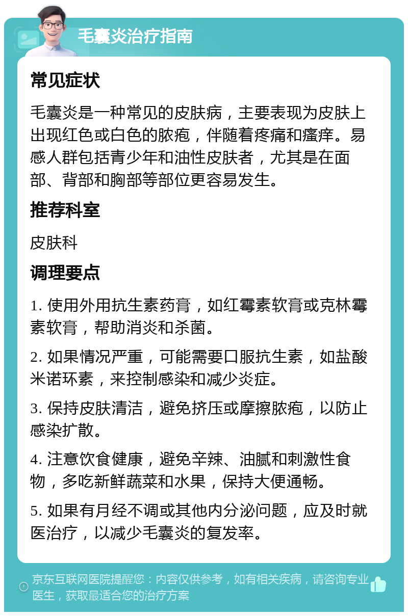 毛囊炎治疗指南 常见症状 毛囊炎是一种常见的皮肤病，主要表现为皮肤上出现红色或白色的脓疱，伴随着疼痛和瘙痒。易感人群包括青少年和油性皮肤者，尤其是在面部、背部和胸部等部位更容易发生。 推荐科室 皮肤科 调理要点 1. 使用外用抗生素药膏，如红霉素软膏或克林霉素软膏，帮助消炎和杀菌。 2. 如果情况严重，可能需要口服抗生素，如盐酸米诺环素，来控制感染和减少炎症。 3. 保持皮肤清洁，避免挤压或摩擦脓疱，以防止感染扩散。 4. 注意饮食健康，避免辛辣、油腻和刺激性食物，多吃新鲜蔬菜和水果，保持大便通畅。 5. 如果有月经不调或其他内分泌问题，应及时就医治疗，以减少毛囊炎的复发率。