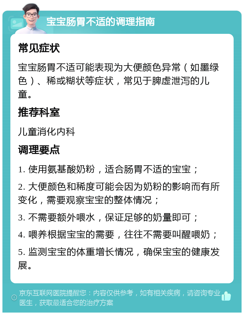 宝宝肠胃不适的调理指南 常见症状 宝宝肠胃不适可能表现为大便颜色异常（如墨绿色）、稀或糊状等症状，常见于脾虚泄泻的儿童。 推荐科室 儿童消化内科 调理要点 1. 使用氨基酸奶粉，适合肠胃不适的宝宝； 2. 大便颜色和稀度可能会因为奶粉的影响而有所变化，需要观察宝宝的整体情况； 3. 不需要额外喂水，保证足够的奶量即可； 4. 喂养根据宝宝的需要，往往不需要叫醒喂奶； 5. 监测宝宝的体重增长情况，确保宝宝的健康发展。