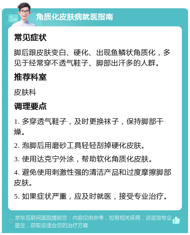 角质化皮肤病就医指南 常见症状 脚后跟皮肤变白、硬化、出现鱼鳞状角质化，多见于经常穿不透气鞋子、脚部出汗多的人群。 推荐科室 皮肤科 调理要点 1. 多穿透气鞋子，及时更换袜子，保持脚部干燥。 2. 泡脚后用磨砂工具轻轻刮掉硬化皮肤。 3. 使用达克宁外涂，帮助软化角质化皮肤。 4. 避免使用刺激性强的清洁产品和过度摩擦脚部皮肤。 5. 如果症状严重，应及时就医，接受专业治疗。