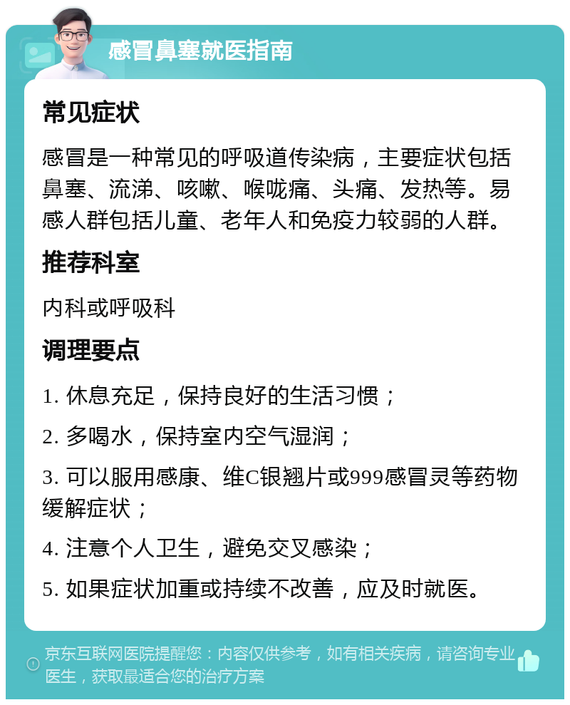 感冒鼻塞就医指南 常见症状 感冒是一种常见的呼吸道传染病，主要症状包括鼻塞、流涕、咳嗽、喉咙痛、头痛、发热等。易感人群包括儿童、老年人和免疫力较弱的人群。 推荐科室 内科或呼吸科 调理要点 1. 休息充足，保持良好的生活习惯； 2. 多喝水，保持室内空气湿润； 3. 可以服用感康、维C银翘片或999感冒灵等药物缓解症状； 4. 注意个人卫生，避免交叉感染； 5. 如果症状加重或持续不改善，应及时就医。