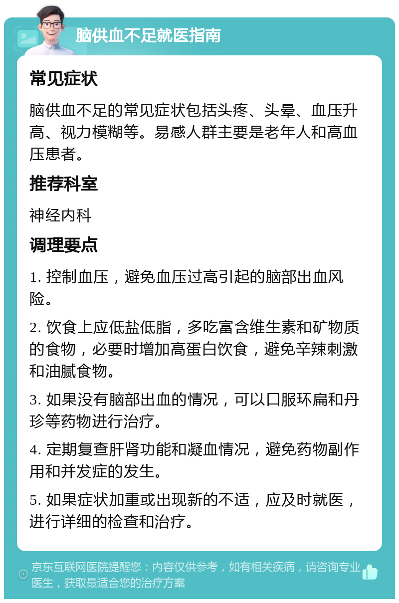 脑供血不足就医指南 常见症状 脑供血不足的常见症状包括头疼、头晕、血压升高、视力模糊等。易感人群主要是老年人和高血压患者。 推荐科室 神经内科 调理要点 1. 控制血压，避免血压过高引起的脑部出血风险。 2. 饮食上应低盐低脂，多吃富含维生素和矿物质的食物，必要时增加高蛋白饮食，避免辛辣刺激和油腻食物。 3. 如果没有脑部出血的情况，可以口服环扁和丹珍等药物进行治疗。 4. 定期复查肝肾功能和凝血情况，避免药物副作用和并发症的发生。 5. 如果症状加重或出现新的不适，应及时就医，进行详细的检查和治疗。