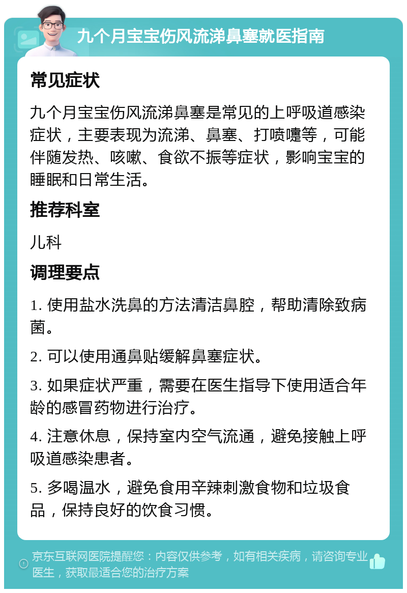 九个月宝宝伤风流涕鼻塞就医指南 常见症状 九个月宝宝伤风流涕鼻塞是常见的上呼吸道感染症状，主要表现为流涕、鼻塞、打喷嚏等，可能伴随发热、咳嗽、食欲不振等症状，影响宝宝的睡眠和日常生活。 推荐科室 儿科 调理要点 1. 使用盐水洗鼻的方法清洁鼻腔，帮助清除致病菌。 2. 可以使用通鼻贴缓解鼻塞症状。 3. 如果症状严重，需要在医生指导下使用适合年龄的感冒药物进行治疗。 4. 注意休息，保持室内空气流通，避免接触上呼吸道感染患者。 5. 多喝温水，避免食用辛辣刺激食物和垃圾食品，保持良好的饮食习惯。