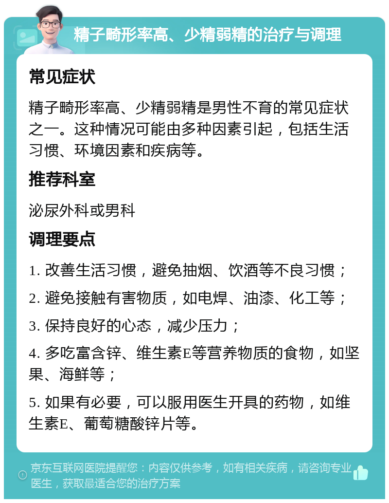 精子畸形率高、少精弱精的治疗与调理 常见症状 精子畸形率高、少精弱精是男性不育的常见症状之一。这种情况可能由多种因素引起，包括生活习惯、环境因素和疾病等。 推荐科室 泌尿外科或男科 调理要点 1. 改善生活习惯，避免抽烟、饮酒等不良习惯； 2. 避免接触有害物质，如电焊、油漆、化工等； 3. 保持良好的心态，减少压力； 4. 多吃富含锌、维生素E等营养物质的食物，如坚果、海鲜等； 5. 如果有必要，可以服用医生开具的药物，如维生素E、葡萄糖酸锌片等。