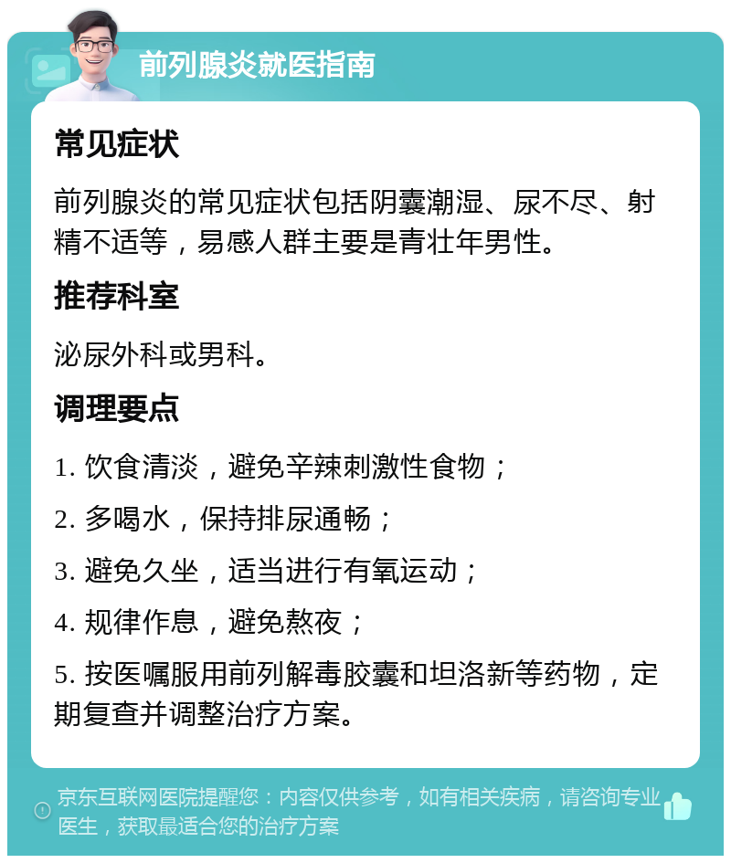 前列腺炎就医指南 常见症状 前列腺炎的常见症状包括阴囊潮湿、尿不尽、射精不适等，易感人群主要是青壮年男性。 推荐科室 泌尿外科或男科。 调理要点 1. 饮食清淡，避免辛辣刺激性食物； 2. 多喝水，保持排尿通畅； 3. 避免久坐，适当进行有氧运动； 4. 规律作息，避免熬夜； 5. 按医嘱服用前列解毒胶囊和坦洛新等药物，定期复查并调整治疗方案。