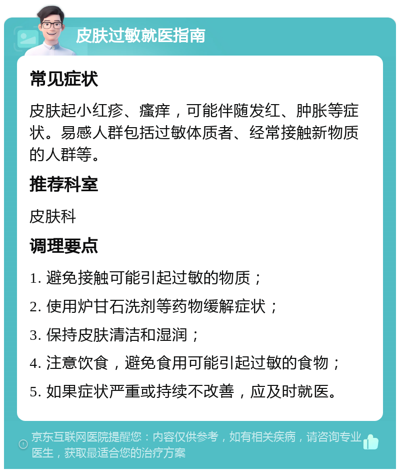 皮肤过敏就医指南 常见症状 皮肤起小红疹、瘙痒，可能伴随发红、肿胀等症状。易感人群包括过敏体质者、经常接触新物质的人群等。 推荐科室 皮肤科 调理要点 1. 避免接触可能引起过敏的物质； 2. 使用炉甘石洗剂等药物缓解症状； 3. 保持皮肤清洁和湿润； 4. 注意饮食，避免食用可能引起过敏的食物； 5. 如果症状严重或持续不改善，应及时就医。