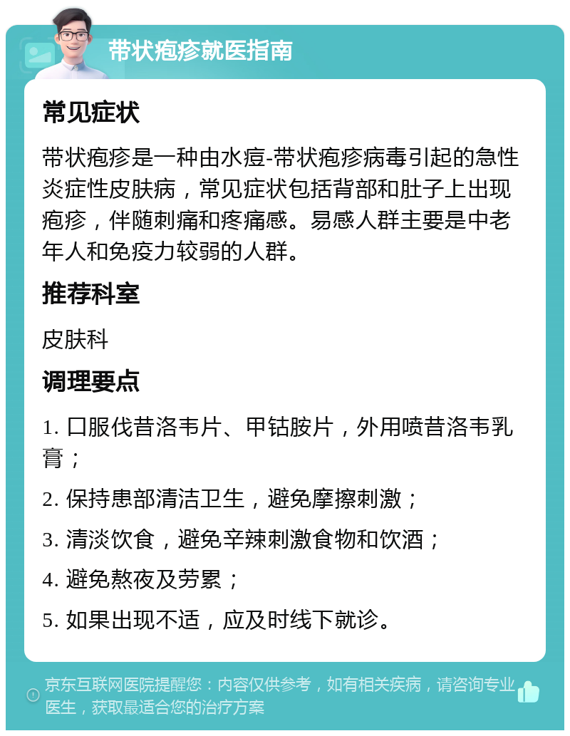 带状疱疹就医指南 常见症状 带状疱疹是一种由水痘-带状疱疹病毒引起的急性炎症性皮肤病，常见症状包括背部和肚子上出现疱疹，伴随刺痛和疼痛感。易感人群主要是中老年人和免疫力较弱的人群。 推荐科室 皮肤科 调理要点 1. 口服伐昔洛韦片、甲钴胺片，外用喷昔洛韦乳膏； 2. 保持患部清洁卫生，避免摩擦刺激； 3. 清淡饮食，避免辛辣刺激食物和饮酒； 4. 避免熬夜及劳累； 5. 如果出现不适，应及时线下就诊。