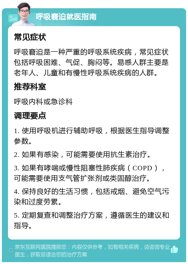 呼吸窘迫就医指南 常见症状 呼吸窘迫是一种严重的呼吸系统疾病，常见症状包括呼吸困难、气促、胸闷等。易感人群主要是老年人、儿童和有慢性呼吸系统疾病的人群。 推荐科室 呼吸内科或急诊科 调理要点 1. 使用呼吸机进行辅助呼吸，根据医生指导调整参数。 2. 如果有感染，可能需要使用抗生素治疗。 3. 如果有哮喘或慢性阻塞性肺疾病（COPD），可能需要使用支气管扩张剂或类固醇治疗。 4. 保持良好的生活习惯，包括戒烟、避免空气污染和过度劳累。 5. 定期复查和调整治疗方案，遵循医生的建议和指导。