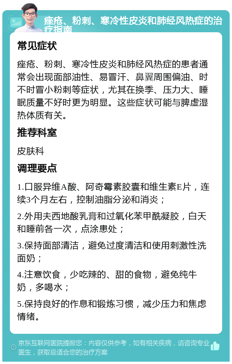 痤疮、粉刺、寒冷性皮炎和肺经风热症的治疗指南 常见症状 痤疮、粉刺、寒冷性皮炎和肺经风热症的患者通常会出现面部油性、易冒汗、鼻翼周围偏油、时不时冒小粉刺等症状，尤其在换季、压力大、睡眠质量不好时更为明显。这些症状可能与脾虚湿热体质有关。 推荐科室 皮肤科 调理要点 1.口服异维A酸、阿奇霉素胶囊和维生素E片，连续3个月左右，控制油脂分泌和消炎； 2.外用夫西地酸乳膏和过氧化苯甲酰凝胶，白天和睡前各一次，点涂患处； 3.保持面部清洁，避免过度清洁和使用刺激性洗面奶； 4.注意饮食，少吃辣的、甜的食物，避免纯牛奶，多喝水； 5.保持良好的作息和锻炼习惯，减少压力和焦虑情绪。