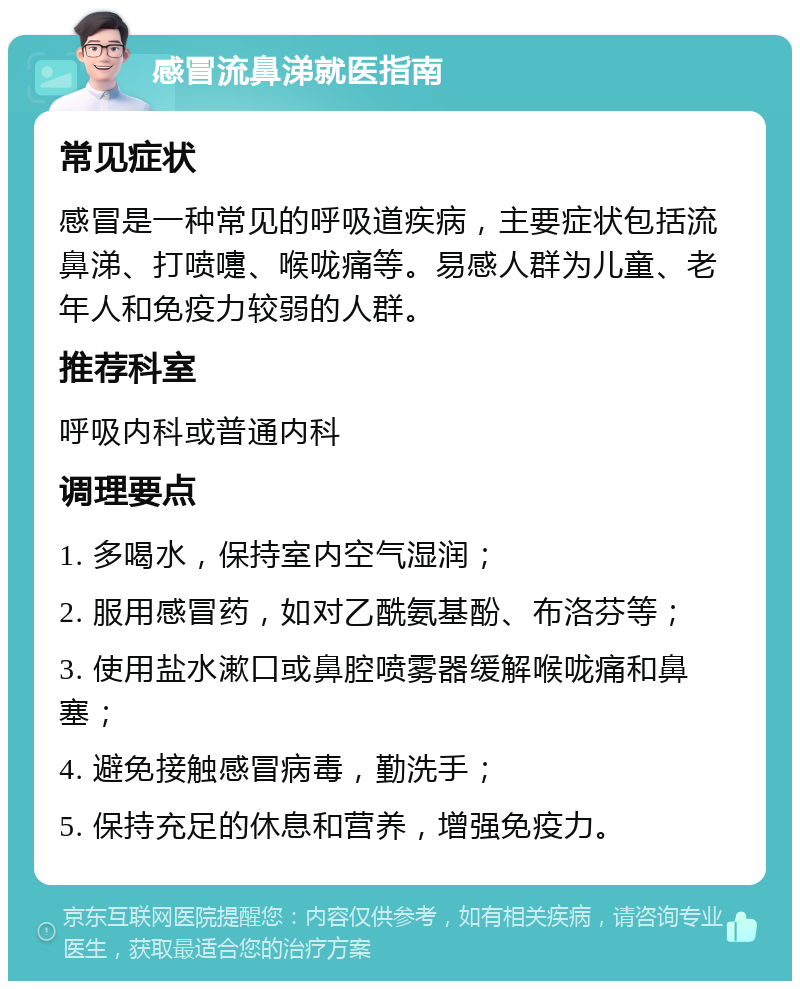 感冒流鼻涕就医指南 常见症状 感冒是一种常见的呼吸道疾病，主要症状包括流鼻涕、打喷嚏、喉咙痛等。易感人群为儿童、老年人和免疫力较弱的人群。 推荐科室 呼吸内科或普通内科 调理要点 1. 多喝水，保持室内空气湿润； 2. 服用感冒药，如对乙酰氨基酚、布洛芬等； 3. 使用盐水漱口或鼻腔喷雾器缓解喉咙痛和鼻塞； 4. 避免接触感冒病毒，勤洗手； 5. 保持充足的休息和营养，增强免疫力。