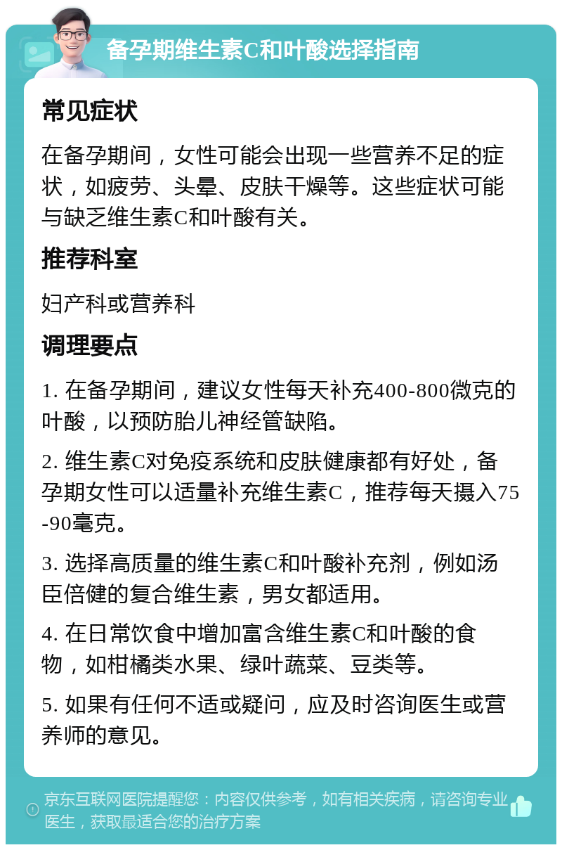 备孕期维生素C和叶酸选择指南 常见症状 在备孕期间，女性可能会出现一些营养不足的症状，如疲劳、头晕、皮肤干燥等。这些症状可能与缺乏维生素C和叶酸有关。 推荐科室 妇产科或营养科 调理要点 1. 在备孕期间，建议女性每天补充400-800微克的叶酸，以预防胎儿神经管缺陷。 2. 维生素C对免疫系统和皮肤健康都有好处，备孕期女性可以适量补充维生素C，推荐每天摄入75-90毫克。 3. 选择高质量的维生素C和叶酸补充剂，例如汤臣倍健的复合维生素，男女都适用。 4. 在日常饮食中增加富含维生素C和叶酸的食物，如柑橘类水果、绿叶蔬菜、豆类等。 5. 如果有任何不适或疑问，应及时咨询医生或营养师的意见。