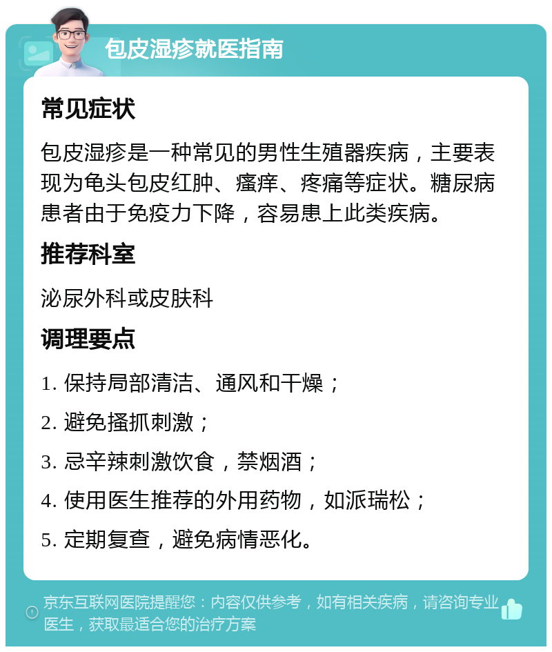 包皮湿疹就医指南 常见症状 包皮湿疹是一种常见的男性生殖器疾病，主要表现为龟头包皮红肿、瘙痒、疼痛等症状。糖尿病患者由于免疫力下降，容易患上此类疾病。 推荐科室 泌尿外科或皮肤科 调理要点 1. 保持局部清洁、通风和干燥； 2. 避免搔抓刺激； 3. 忌辛辣刺激饮食，禁烟酒； 4. 使用医生推荐的外用药物，如派瑞松； 5. 定期复查，避免病情恶化。