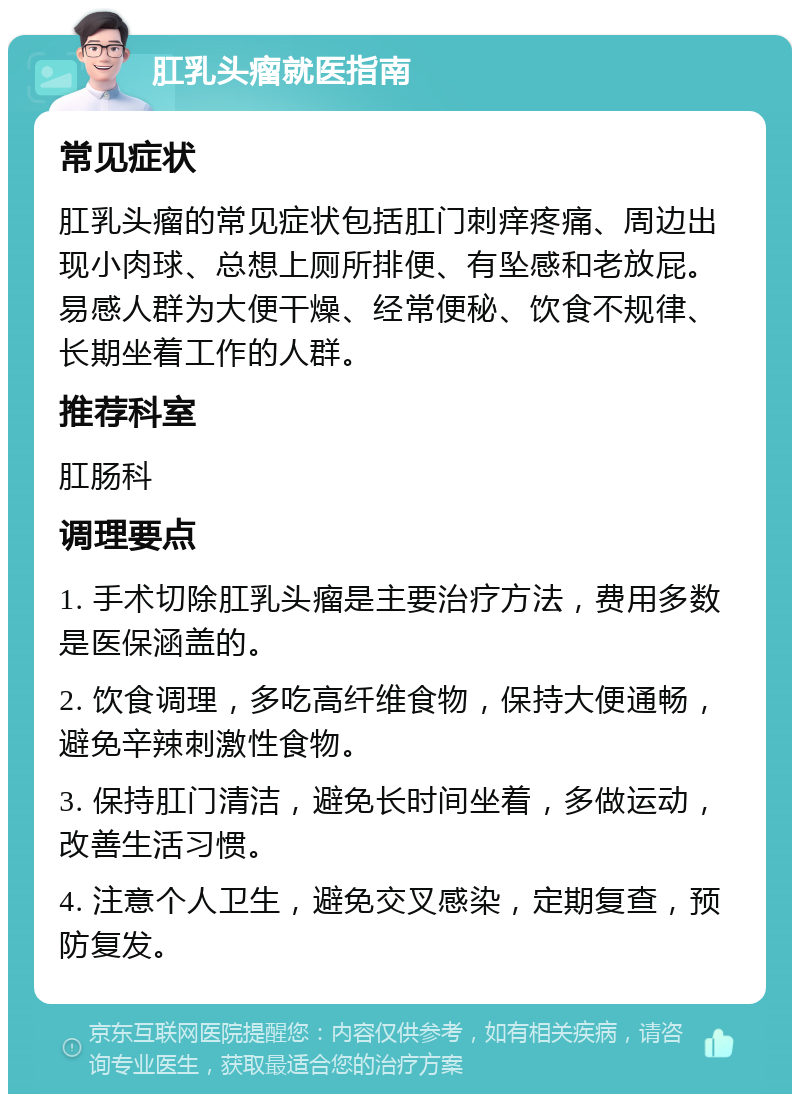 肛乳头瘤就医指南 常见症状 肛乳头瘤的常见症状包括肛门刺痒疼痛、周边出现小肉球、总想上厕所排便、有坠感和老放屁。易感人群为大便干燥、经常便秘、饮食不规律、长期坐着工作的人群。 推荐科室 肛肠科 调理要点 1. 手术切除肛乳头瘤是主要治疗方法，费用多数是医保涵盖的。 2. 饮食调理，多吃高纤维食物，保持大便通畅，避免辛辣刺激性食物。 3. 保持肛门清洁，避免长时间坐着，多做运动，改善生活习惯。 4. 注意个人卫生，避免交叉感染，定期复查，预防复发。