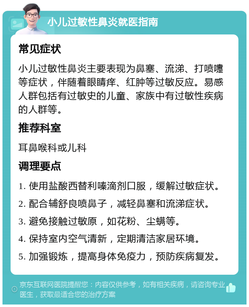 小儿过敏性鼻炎就医指南 常见症状 小儿过敏性鼻炎主要表现为鼻塞、流涕、打喷嚏等症状，伴随着眼睛痒、红肿等过敏反应。易感人群包括有过敏史的儿童、家族中有过敏性疾病的人群等。 推荐科室 耳鼻喉科或儿科 调理要点 1. 使用盐酸西替利嗪滴剂口服，缓解过敏症状。 2. 配合辅舒良喷鼻子，减轻鼻塞和流涕症状。 3. 避免接触过敏原，如花粉、尘螨等。 4. 保持室内空气清新，定期清洁家居环境。 5. 加强锻炼，提高身体免疫力，预防疾病复发。