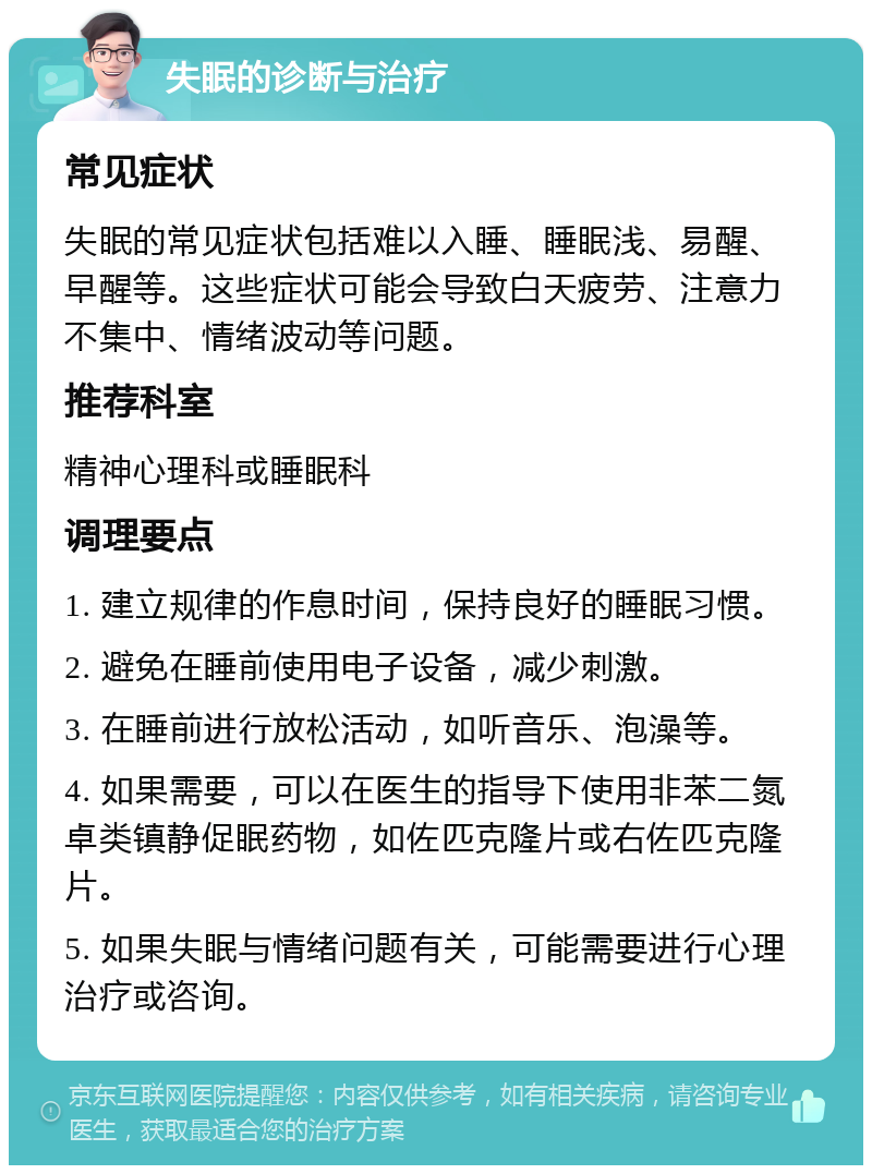 失眠的诊断与治疗 常见症状 失眠的常见症状包括难以入睡、睡眠浅、易醒、早醒等。这些症状可能会导致白天疲劳、注意力不集中、情绪波动等问题。 推荐科室 精神心理科或睡眠科 调理要点 1. 建立规律的作息时间，保持良好的睡眠习惯。 2. 避免在睡前使用电子设备，减少刺激。 3. 在睡前进行放松活动，如听音乐、泡澡等。 4. 如果需要，可以在医生的指导下使用非苯二氮卓类镇静促眠药物，如佐匹克隆片或右佐匹克隆片。 5. 如果失眠与情绪问题有关，可能需要进行心理治疗或咨询。