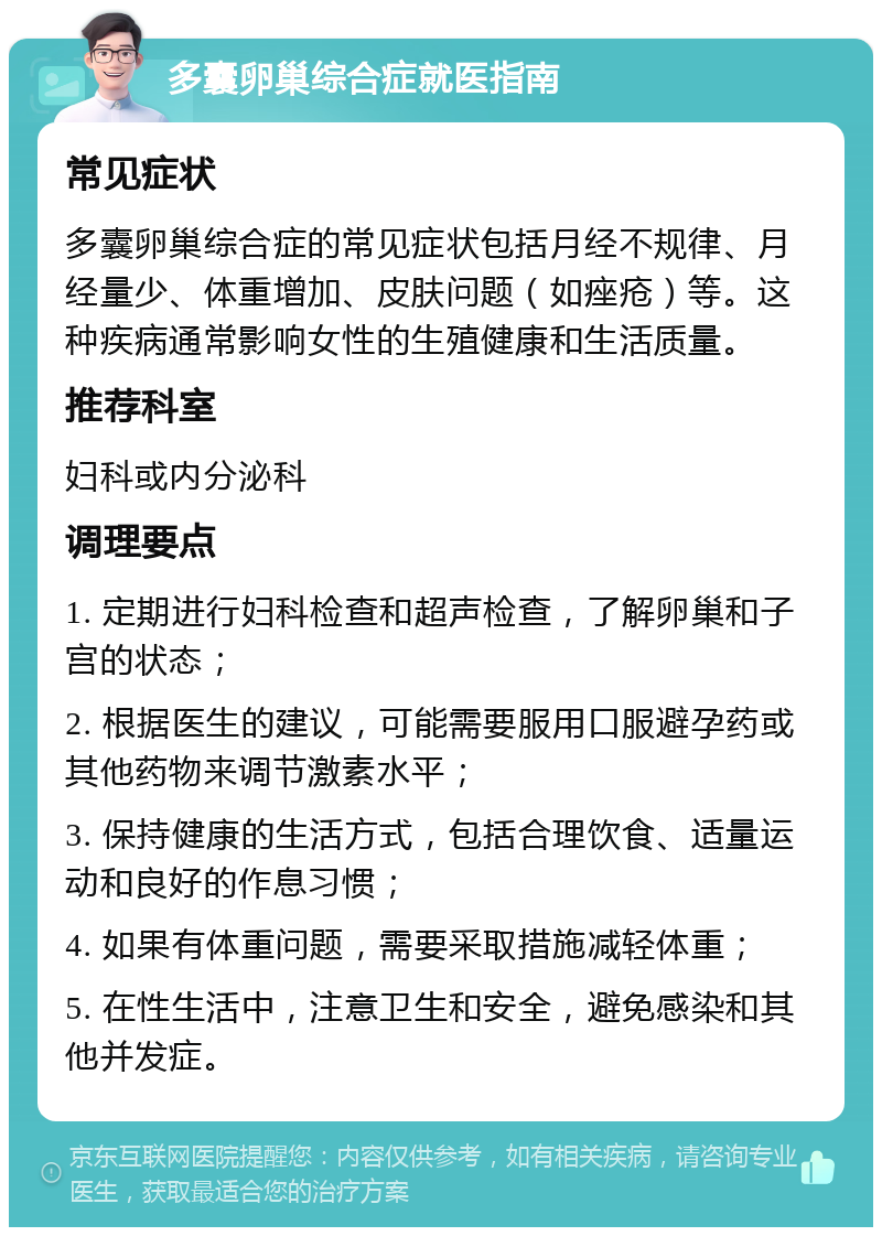 多囊卵巢综合症就医指南 常见症状 多囊卵巢综合症的常见症状包括月经不规律、月经量少、体重增加、皮肤问题（如痤疮）等。这种疾病通常影响女性的生殖健康和生活质量。 推荐科室 妇科或内分泌科 调理要点 1. 定期进行妇科检查和超声检查，了解卵巢和子宫的状态； 2. 根据医生的建议，可能需要服用口服避孕药或其他药物来调节激素水平； 3. 保持健康的生活方式，包括合理饮食、适量运动和良好的作息习惯； 4. 如果有体重问题，需要采取措施减轻体重； 5. 在性生活中，注意卫生和安全，避免感染和其他并发症。