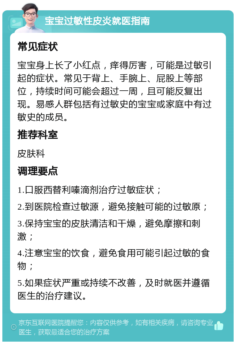 宝宝过敏性皮炎就医指南 常见症状 宝宝身上长了小红点，痒得厉害，可能是过敏引起的症状。常见于背上、手腕上、屁股上等部位，持续时间可能会超过一周，且可能反复出现。易感人群包括有过敏史的宝宝或家庭中有过敏史的成员。 推荐科室 皮肤科 调理要点 1.口服西替利嗪滴剂治疗过敏症状； 2.到医院检查过敏源，避免接触可能的过敏原； 3.保持宝宝的皮肤清洁和干燥，避免摩擦和刺激； 4.注意宝宝的饮食，避免食用可能引起过敏的食物； 5.如果症状严重或持续不改善，及时就医并遵循医生的治疗建议。