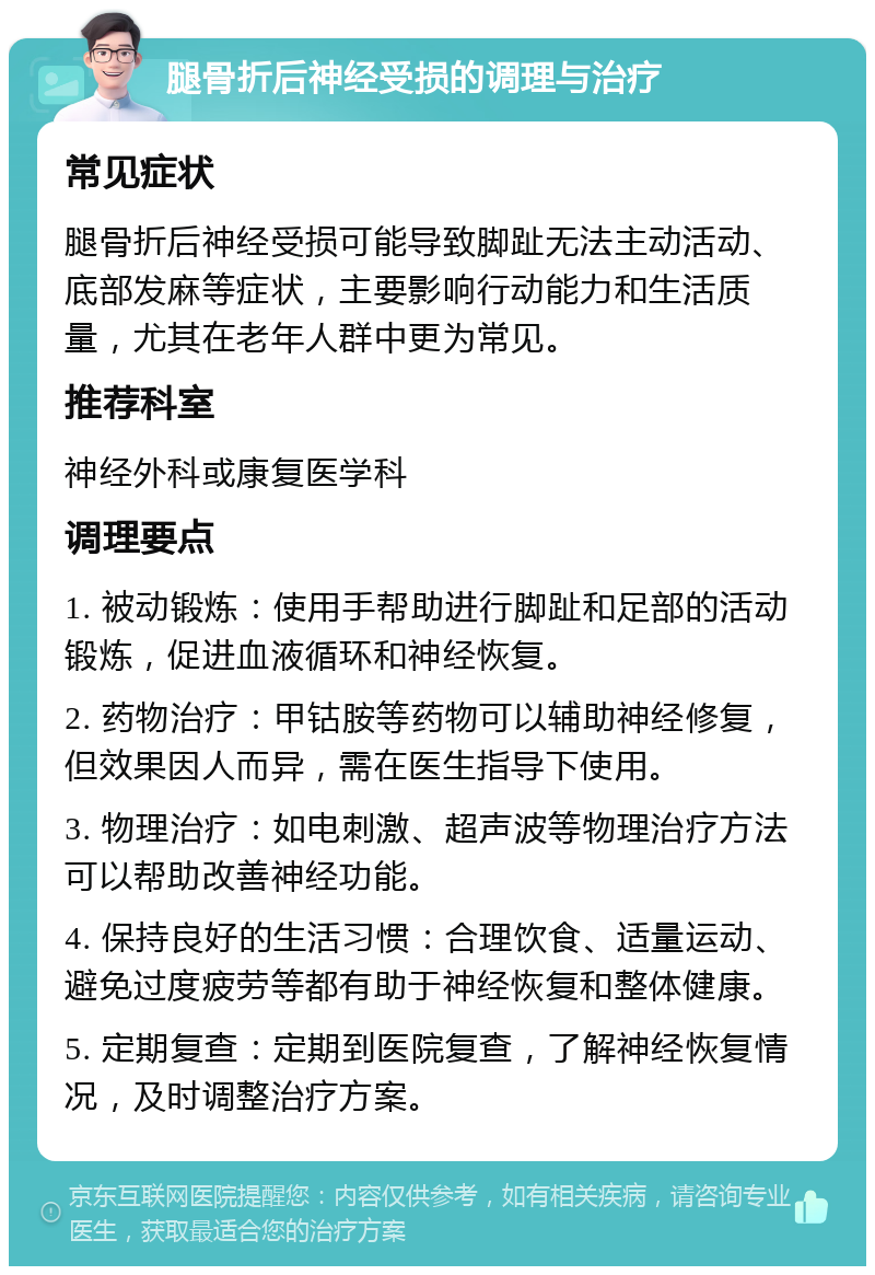 腿骨折后神经受损的调理与治疗 常见症状 腿骨折后神经受损可能导致脚趾无法主动活动、底部发麻等症状，主要影响行动能力和生活质量，尤其在老年人群中更为常见。 推荐科室 神经外科或康复医学科 调理要点 1. 被动锻炼：使用手帮助进行脚趾和足部的活动锻炼，促进血液循环和神经恢复。 2. 药物治疗：甲钴胺等药物可以辅助神经修复，但效果因人而异，需在医生指导下使用。 3. 物理治疗：如电刺激、超声波等物理治疗方法可以帮助改善神经功能。 4. 保持良好的生活习惯：合理饮食、适量运动、避免过度疲劳等都有助于神经恢复和整体健康。 5. 定期复查：定期到医院复查，了解神经恢复情况，及时调整治疗方案。