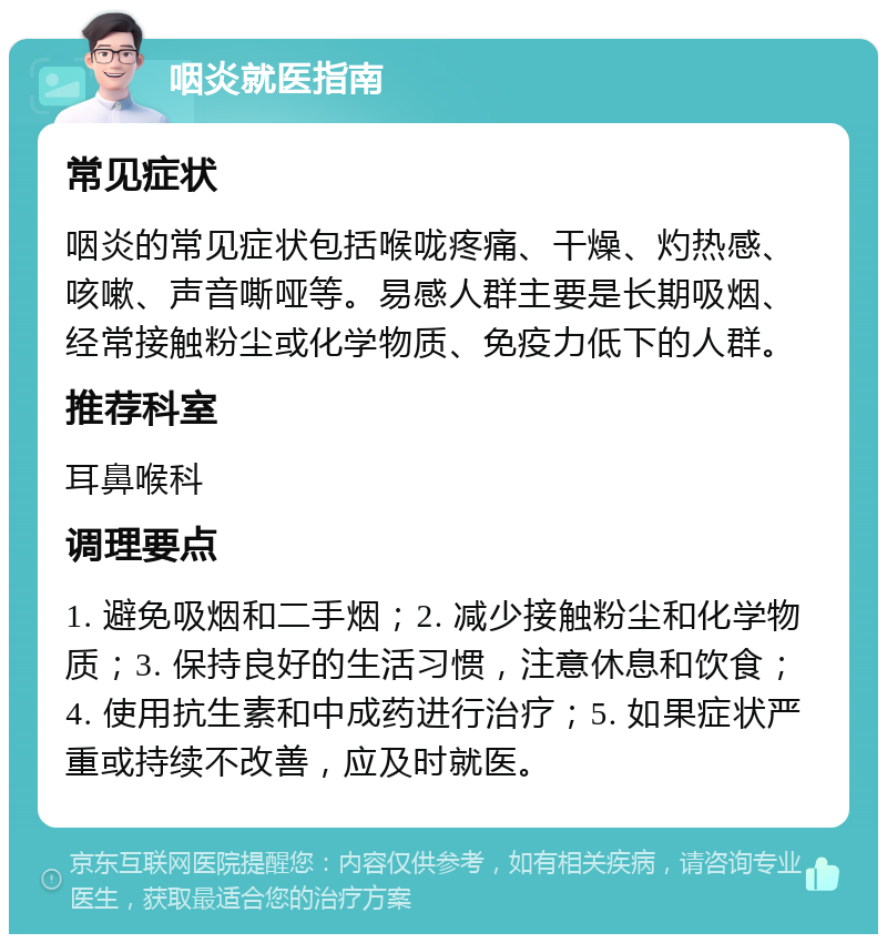 咽炎就医指南 常见症状 咽炎的常见症状包括喉咙疼痛、干燥、灼热感、咳嗽、声音嘶哑等。易感人群主要是长期吸烟、经常接触粉尘或化学物质、免疫力低下的人群。 推荐科室 耳鼻喉科 调理要点 1. 避免吸烟和二手烟；2. 减少接触粉尘和化学物质；3. 保持良好的生活习惯，注意休息和饮食；4. 使用抗生素和中成药进行治疗；5. 如果症状严重或持续不改善，应及时就医。