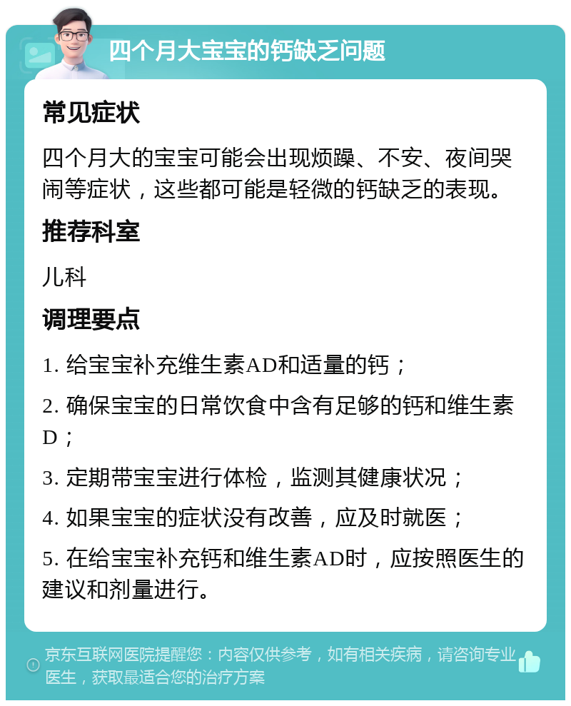 四个月大宝宝的钙缺乏问题 常见症状 四个月大的宝宝可能会出现烦躁、不安、夜间哭闹等症状，这些都可能是轻微的钙缺乏的表现。 推荐科室 儿科 调理要点 1. 给宝宝补充维生素AD和适量的钙； 2. 确保宝宝的日常饮食中含有足够的钙和维生素D； 3. 定期带宝宝进行体检，监测其健康状况； 4. 如果宝宝的症状没有改善，应及时就医； 5. 在给宝宝补充钙和维生素AD时，应按照医生的建议和剂量进行。