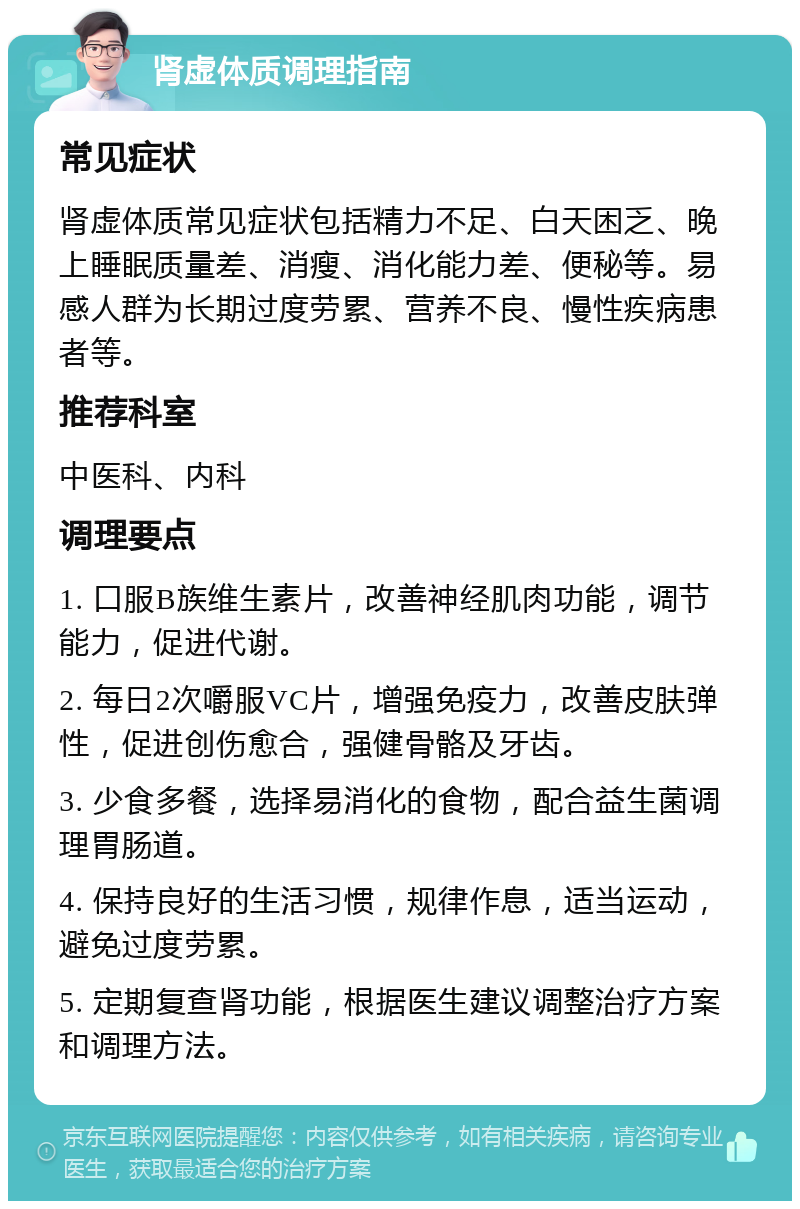 肾虚体质调理指南 常见症状 肾虚体质常见症状包括精力不足、白天困乏、晚上睡眠质量差、消瘦、消化能力差、便秘等。易感人群为长期过度劳累、营养不良、慢性疾病患者等。 推荐科室 中医科、内科 调理要点 1. 口服B族维生素片，改善神经肌肉功能，调节能力，促进代谢。 2. 每日2次嚼服VC片，增强免疫力，改善皮肤弹性，促进创伤愈合，强健骨骼及牙齿。 3. 少食多餐，选择易消化的食物，配合益生菌调理胃肠道。 4. 保持良好的生活习惯，规律作息，适当运动，避免过度劳累。 5. 定期复查肾功能，根据医生建议调整治疗方案和调理方法。