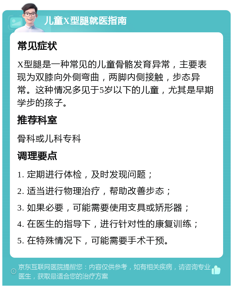 儿童X型腿就医指南 常见症状 X型腿是一种常见的儿童骨骼发育异常，主要表现为双膝向外侧弯曲，两脚内侧接触，步态异常。这种情况多见于5岁以下的儿童，尤其是早期学步的孩子。 推荐科室 骨科或儿科专科 调理要点 1. 定期进行体检，及时发现问题； 2. 适当进行物理治疗，帮助改善步态； 3. 如果必要，可能需要使用支具或矫形器； 4. 在医生的指导下，进行针对性的康复训练； 5. 在特殊情况下，可能需要手术干预。