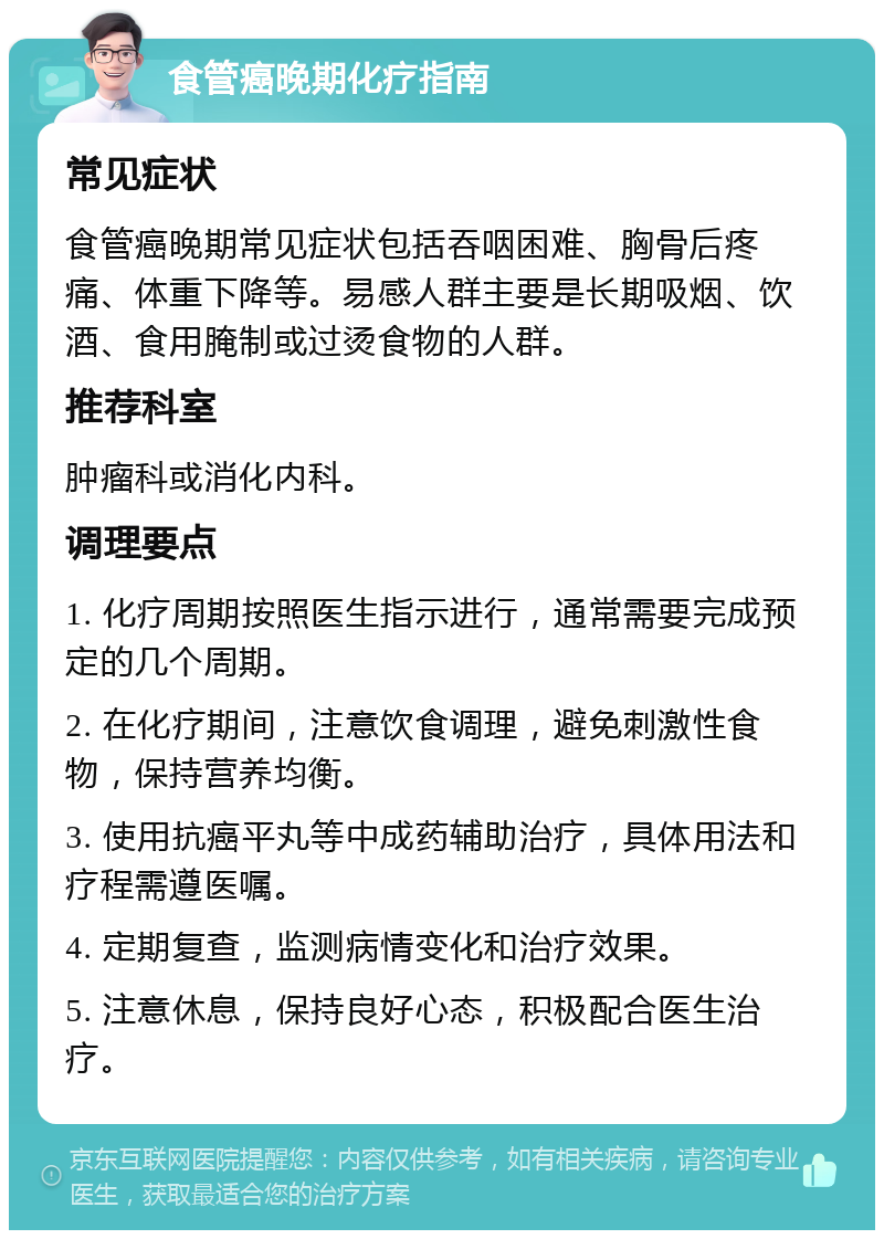 食管癌晚期化疗指南 常见症状 食管癌晚期常见症状包括吞咽困难、胸骨后疼痛、体重下降等。易感人群主要是长期吸烟、饮酒、食用腌制或过烫食物的人群。 推荐科室 肿瘤科或消化内科。 调理要点 1. 化疗周期按照医生指示进行，通常需要完成预定的几个周期。 2. 在化疗期间，注意饮食调理，避免刺激性食物，保持营养均衡。 3. 使用抗癌平丸等中成药辅助治疗，具体用法和疗程需遵医嘱。 4. 定期复查，监测病情变化和治疗效果。 5. 注意休息，保持良好心态，积极配合医生治疗。