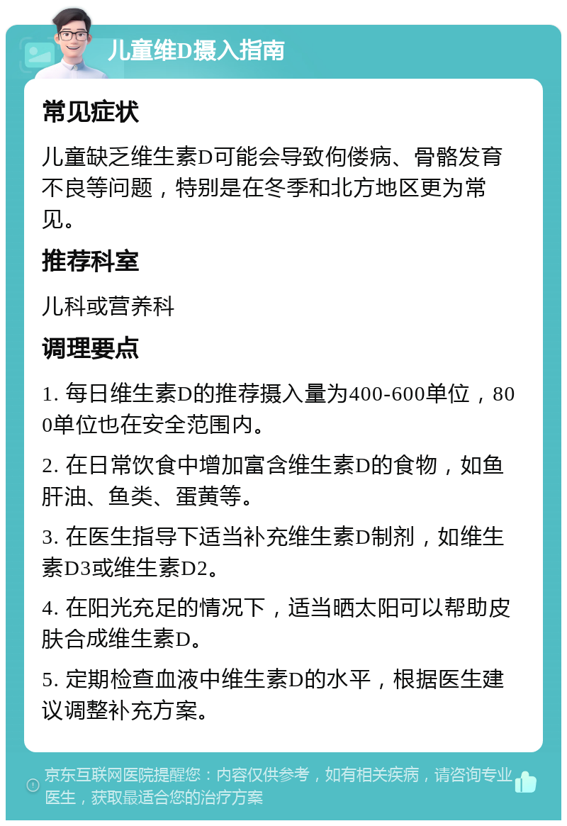 儿童维D摄入指南 常见症状 儿童缺乏维生素D可能会导致佝偻病、骨骼发育不良等问题，特别是在冬季和北方地区更为常见。 推荐科室 儿科或营养科 调理要点 1. 每日维生素D的推荐摄入量为400-600单位，800单位也在安全范围内。 2. 在日常饮食中增加富含维生素D的食物，如鱼肝油、鱼类、蛋黄等。 3. 在医生指导下适当补充维生素D制剂，如维生素D3或维生素D2。 4. 在阳光充足的情况下，适当晒太阳可以帮助皮肤合成维生素D。 5. 定期检查血液中维生素D的水平，根据医生建议调整补充方案。