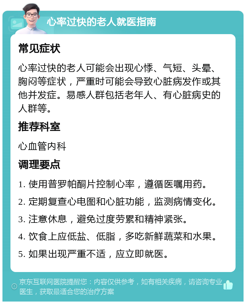 心率过快的老人就医指南 常见症状 心率过快的老人可能会出现心悸、气短、头晕、胸闷等症状，严重时可能会导致心脏病发作或其他并发症。易感人群包括老年人、有心脏病史的人群等。 推荐科室 心血管内科 调理要点 1. 使用普罗帕酮片控制心率，遵循医嘱用药。 2. 定期复查心电图和心脏功能，监测病情变化。 3. 注意休息，避免过度劳累和精神紧张。 4. 饮食上应低盐、低脂，多吃新鲜蔬菜和水果。 5. 如果出现严重不适，应立即就医。