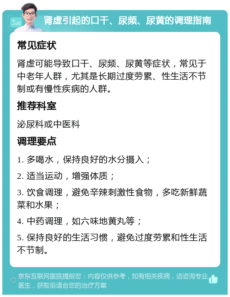 肾虚引起的口干、尿频、尿黄的调理指南 常见症状 肾虚可能导致口干、尿频、尿黄等症状，常见于中老年人群，尤其是长期过度劳累、性生活不节制或有慢性疾病的人群。 推荐科室 泌尿科或中医科 调理要点 1. 多喝水，保持良好的水分摄入； 2. 适当运动，增强体质； 3. 饮食调理，避免辛辣刺激性食物，多吃新鲜蔬菜和水果； 4. 中药调理，如六味地黄丸等； 5. 保持良好的生活习惯，避免过度劳累和性生活不节制。