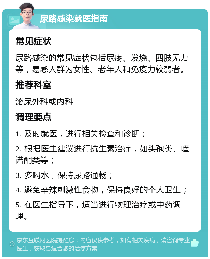 尿路感染就医指南 常见症状 尿路感染的常见症状包括尿疼、发烧、四肢无力等，易感人群为女性、老年人和免疫力较弱者。 推荐科室 泌尿外科或内科 调理要点 1. 及时就医，进行相关检查和诊断； 2. 根据医生建议进行抗生素治疗，如头孢类、喹诺酮类等； 3. 多喝水，保持尿路通畅； 4. 避免辛辣刺激性食物，保持良好的个人卫生； 5. 在医生指导下，适当进行物理治疗或中药调理。