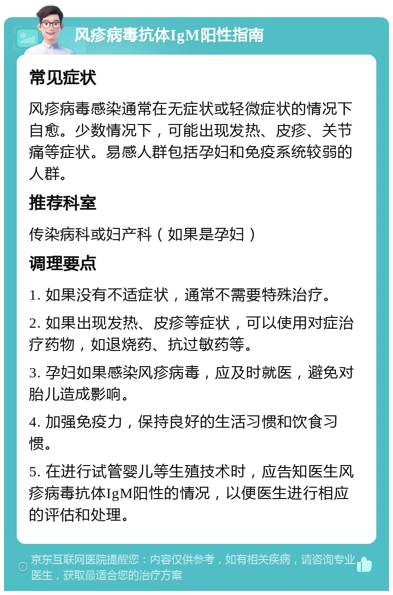 风疹病毒抗体IgM阳性指南 常见症状 风疹病毒感染通常在无症状或轻微症状的情况下自愈。少数情况下，可能出现发热、皮疹、关节痛等症状。易感人群包括孕妇和免疫系统较弱的人群。 推荐科室 传染病科或妇产科（如果是孕妇） 调理要点 1. 如果没有不适症状，通常不需要特殊治疗。 2. 如果出现发热、皮疹等症状，可以使用对症治疗药物，如退烧药、抗过敏药等。 3. 孕妇如果感染风疹病毒，应及时就医，避免对胎儿造成影响。 4. 加强免疫力，保持良好的生活习惯和饮食习惯。 5. 在进行试管婴儿等生殖技术时，应告知医生风疹病毒抗体IgM阳性的情况，以便医生进行相应的评估和处理。