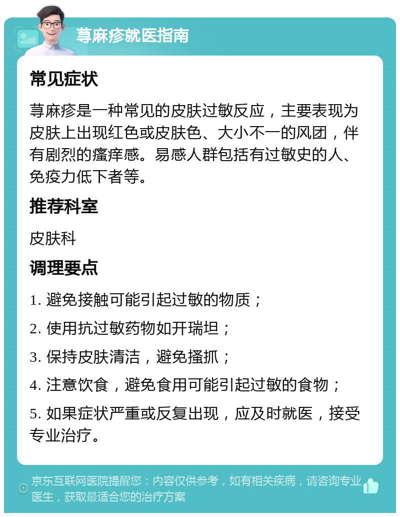 荨麻疹就医指南 常见症状 荨麻疹是一种常见的皮肤过敏反应，主要表现为皮肤上出现红色或皮肤色、大小不一的风团，伴有剧烈的瘙痒感。易感人群包括有过敏史的人、免疫力低下者等。 推荐科室 皮肤科 调理要点 1. 避免接触可能引起过敏的物质； 2. 使用抗过敏药物如开瑞坦； 3. 保持皮肤清洁，避免搔抓； 4. 注意饮食，避免食用可能引起过敏的食物； 5. 如果症状严重或反复出现，应及时就医，接受专业治疗。