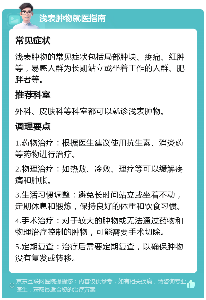 浅表肿物就医指南 常见症状 浅表肿物的常见症状包括局部肿块、疼痛、红肿等，易感人群为长期站立或坐着工作的人群、肥胖者等。 推荐科室 外科、皮肤科等科室都可以就诊浅表肿物。 调理要点 1.药物治疗：根据医生建议使用抗生素、消炎药等药物进行治疗。 2.物理治疗：如热敷、冷敷、理疗等可以缓解疼痛和肿胀。 3.生活习惯调整：避免长时间站立或坐着不动，定期休息和锻炼，保持良好的体重和饮食习惯。 4.手术治疗：对于较大的肿物或无法通过药物和物理治疗控制的肿物，可能需要手术切除。 5.定期复查：治疗后需要定期复查，以确保肿物没有复发或转移。