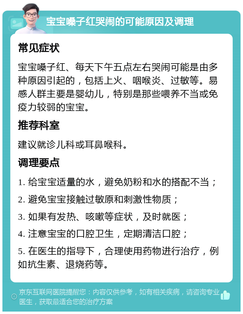 宝宝嗓子红哭闹的可能原因及调理 常见症状 宝宝嗓子红、每天下午五点左右哭闹可能是由多种原因引起的，包括上火、咽喉炎、过敏等。易感人群主要是婴幼儿，特别是那些喂养不当或免疫力较弱的宝宝。 推荐科室 建议就诊儿科或耳鼻喉科。 调理要点 1. 给宝宝适量的水，避免奶粉和水的搭配不当； 2. 避免宝宝接触过敏原和刺激性物质； 3. 如果有发热、咳嗽等症状，及时就医； 4. 注意宝宝的口腔卫生，定期清洁口腔； 5. 在医生的指导下，合理使用药物进行治疗，例如抗生素、退烧药等。