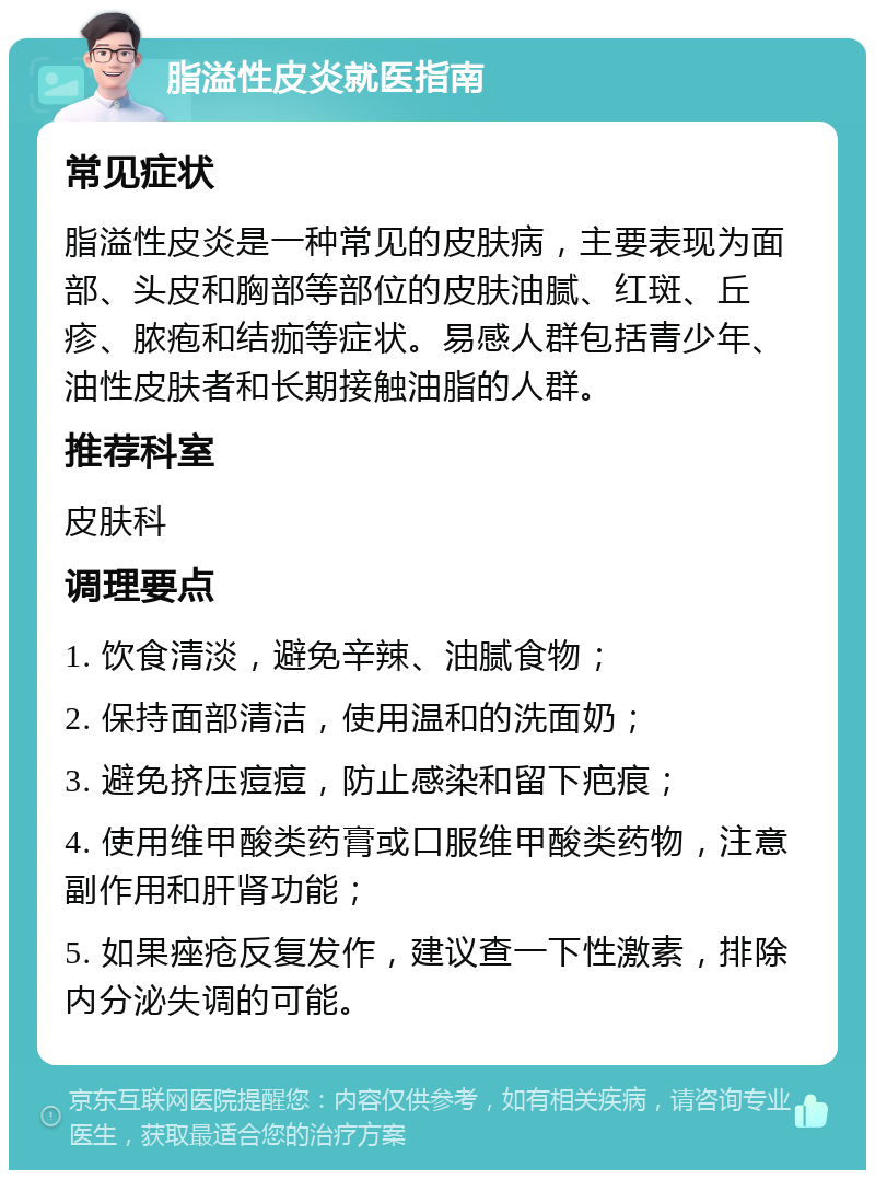 脂溢性皮炎就医指南 常见症状 脂溢性皮炎是一种常见的皮肤病，主要表现为面部、头皮和胸部等部位的皮肤油腻、红斑、丘疹、脓疱和结痂等症状。易感人群包括青少年、油性皮肤者和长期接触油脂的人群。 推荐科室 皮肤科 调理要点 1. 饮食清淡，避免辛辣、油腻食物； 2. 保持面部清洁，使用温和的洗面奶； 3. 避免挤压痘痘，防止感染和留下疤痕； 4. 使用维甲酸类药膏或口服维甲酸类药物，注意副作用和肝肾功能； 5. 如果痤疮反复发作，建议查一下性激素，排除内分泌失调的可能。