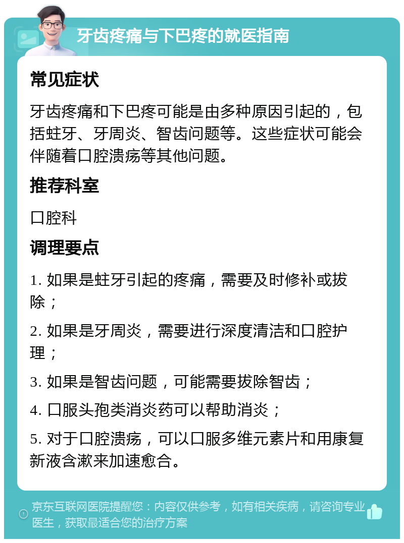 牙齿疼痛与下巴疼的就医指南 常见症状 牙齿疼痛和下巴疼可能是由多种原因引起的，包括蛀牙、牙周炎、智齿问题等。这些症状可能会伴随着口腔溃疡等其他问题。 推荐科室 口腔科 调理要点 1. 如果是蛀牙引起的疼痛，需要及时修补或拔除； 2. 如果是牙周炎，需要进行深度清洁和口腔护理； 3. 如果是智齿问题，可能需要拔除智齿； 4. 口服头孢类消炎药可以帮助消炎； 5. 对于口腔溃疡，可以口服多维元素片和用康复新液含漱来加速愈合。