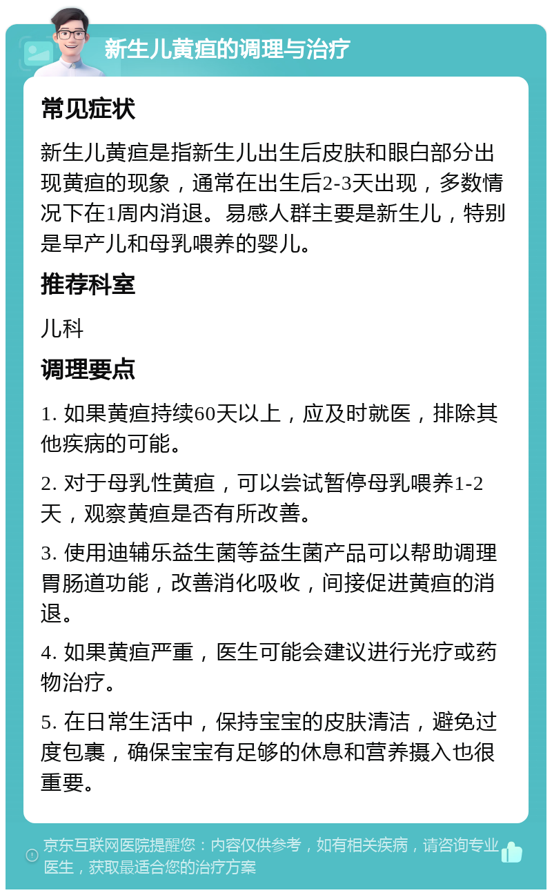 新生儿黄疸的调理与治疗 常见症状 新生儿黄疸是指新生儿出生后皮肤和眼白部分出现黄疸的现象，通常在出生后2-3天出现，多数情况下在1周内消退。易感人群主要是新生儿，特别是早产儿和母乳喂养的婴儿。 推荐科室 儿科 调理要点 1. 如果黄疸持续60天以上，应及时就医，排除其他疾病的可能。 2. 对于母乳性黄疸，可以尝试暂停母乳喂养1-2天，观察黄疸是否有所改善。 3. 使用迪辅乐益生菌等益生菌产品可以帮助调理胃肠道功能，改善消化吸收，间接促进黄疸的消退。 4. 如果黄疸严重，医生可能会建议进行光疗或药物治疗。 5. 在日常生活中，保持宝宝的皮肤清洁，避免过度包裹，确保宝宝有足够的休息和营养摄入也很重要。