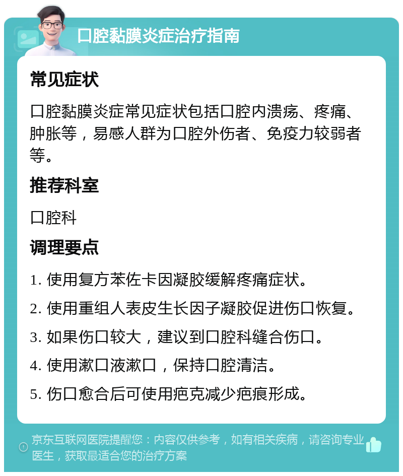 口腔黏膜炎症治疗指南 常见症状 口腔黏膜炎症常见症状包括口腔内溃疡、疼痛、肿胀等，易感人群为口腔外伤者、免疫力较弱者等。 推荐科室 口腔科 调理要点 1. 使用复方苯佐卡因凝胶缓解疼痛症状。 2. 使用重组人表皮生长因子凝胶促进伤口恢复。 3. 如果伤口较大，建议到口腔科缝合伤口。 4. 使用漱口液漱口，保持口腔清洁。 5. 伤口愈合后可使用疤克减少疤痕形成。