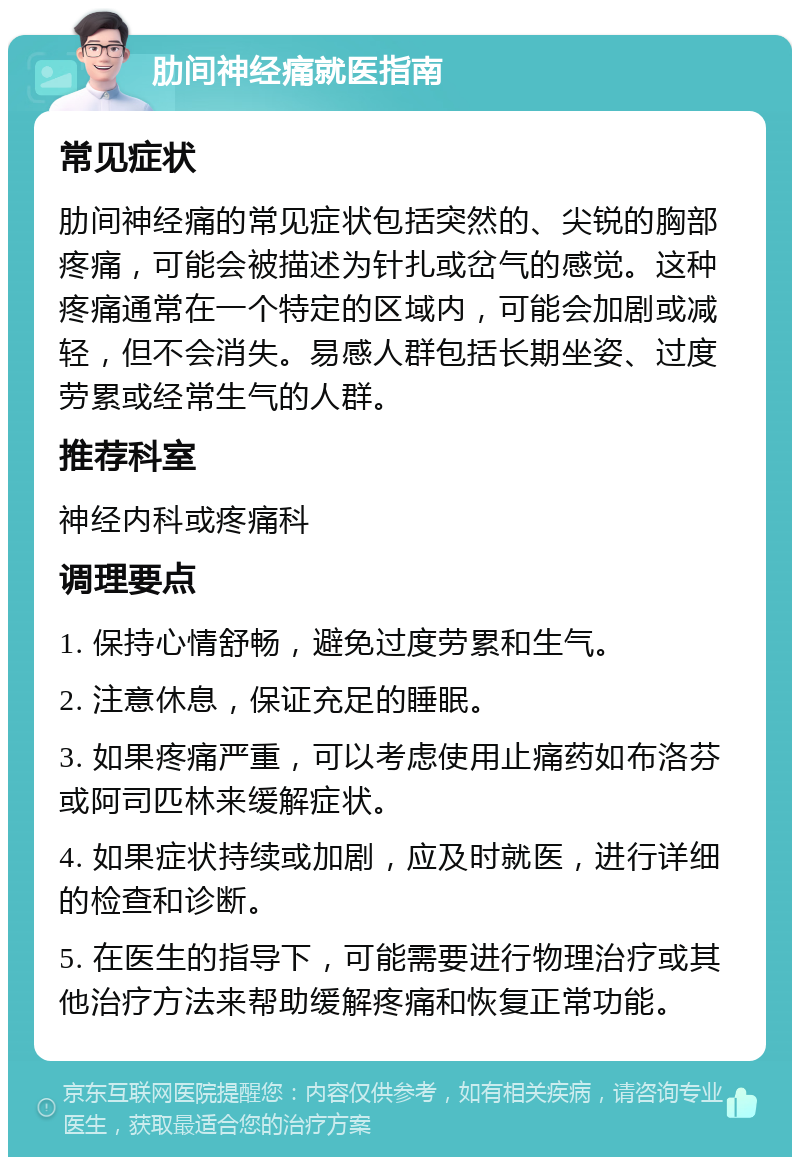 肋间神经痛就医指南 常见症状 肋间神经痛的常见症状包括突然的、尖锐的胸部疼痛，可能会被描述为针扎或岔气的感觉。这种疼痛通常在一个特定的区域内，可能会加剧或减轻，但不会消失。易感人群包括长期坐姿、过度劳累或经常生气的人群。 推荐科室 神经内科或疼痛科 调理要点 1. 保持心情舒畅，避免过度劳累和生气。 2. 注意休息，保证充足的睡眠。 3. 如果疼痛严重，可以考虑使用止痛药如布洛芬或阿司匹林来缓解症状。 4. 如果症状持续或加剧，应及时就医，进行详细的检查和诊断。 5. 在医生的指导下，可能需要进行物理治疗或其他治疗方法来帮助缓解疼痛和恢复正常功能。