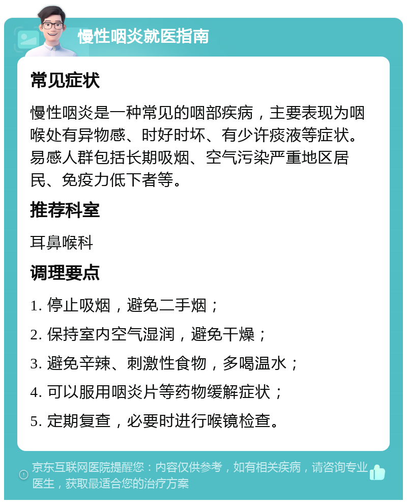 慢性咽炎就医指南 常见症状 慢性咽炎是一种常见的咽部疾病，主要表现为咽喉处有异物感、时好时坏、有少许痰液等症状。易感人群包括长期吸烟、空气污染严重地区居民、免疫力低下者等。 推荐科室 耳鼻喉科 调理要点 1. 停止吸烟，避免二手烟； 2. 保持室内空气湿润，避免干燥； 3. 避免辛辣、刺激性食物，多喝温水； 4. 可以服用咽炎片等药物缓解症状； 5. 定期复查，必要时进行喉镜检查。