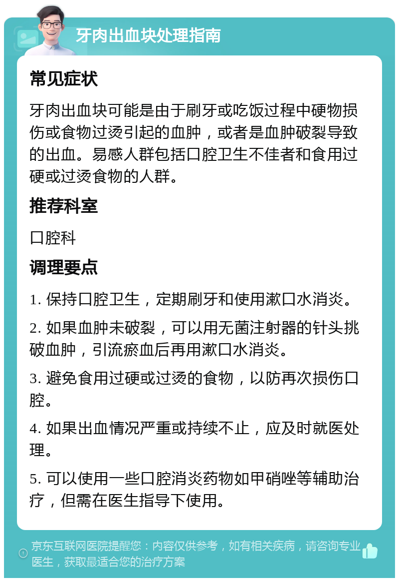 牙肉出血块处理指南 常见症状 牙肉出血块可能是由于刷牙或吃饭过程中硬物损伤或食物过烫引起的血肿，或者是血肿破裂导致的出血。易感人群包括口腔卫生不佳者和食用过硬或过烫食物的人群。 推荐科室 口腔科 调理要点 1. 保持口腔卫生，定期刷牙和使用漱口水消炎。 2. 如果血肿未破裂，可以用无菌注射器的针头挑破血肿，引流瘀血后再用漱口水消炎。 3. 避免食用过硬或过烫的食物，以防再次损伤口腔。 4. 如果出血情况严重或持续不止，应及时就医处理。 5. 可以使用一些口腔消炎药物如甲硝唑等辅助治疗，但需在医生指导下使用。