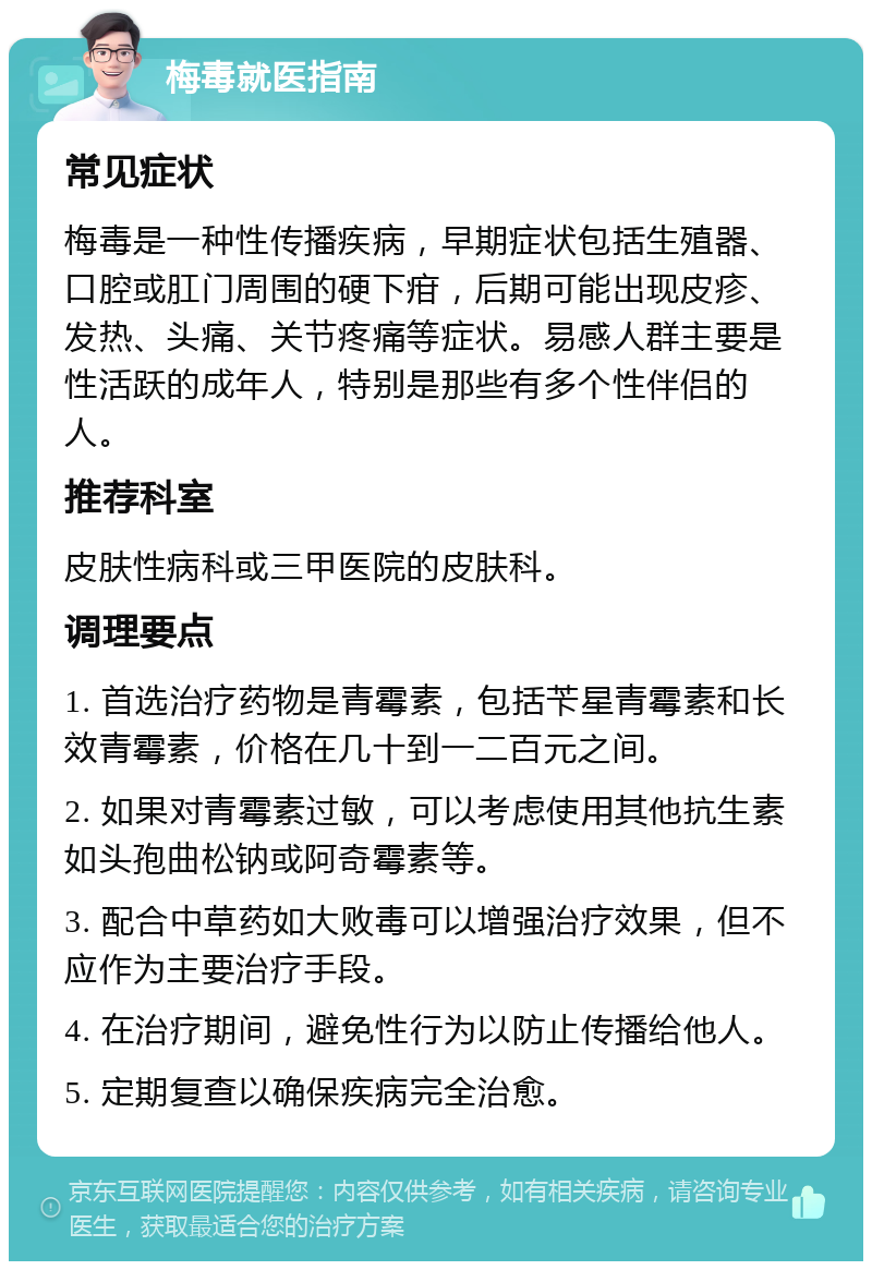 梅毒就医指南 常见症状 梅毒是一种性传播疾病，早期症状包括生殖器、口腔或肛门周围的硬下疳，后期可能出现皮疹、发热、头痛、关节疼痛等症状。易感人群主要是性活跃的成年人，特别是那些有多个性伴侣的人。 推荐科室 皮肤性病科或三甲医院的皮肤科。 调理要点 1. 首选治疗药物是青霉素，包括苄星青霉素和长效青霉素，价格在几十到一二百元之间。 2. 如果对青霉素过敏，可以考虑使用其他抗生素如头孢曲松钠或阿奇霉素等。 3. 配合中草药如大败毒可以增强治疗效果，但不应作为主要治疗手段。 4. 在治疗期间，避免性行为以防止传播给他人。 5. 定期复查以确保疾病完全治愈。