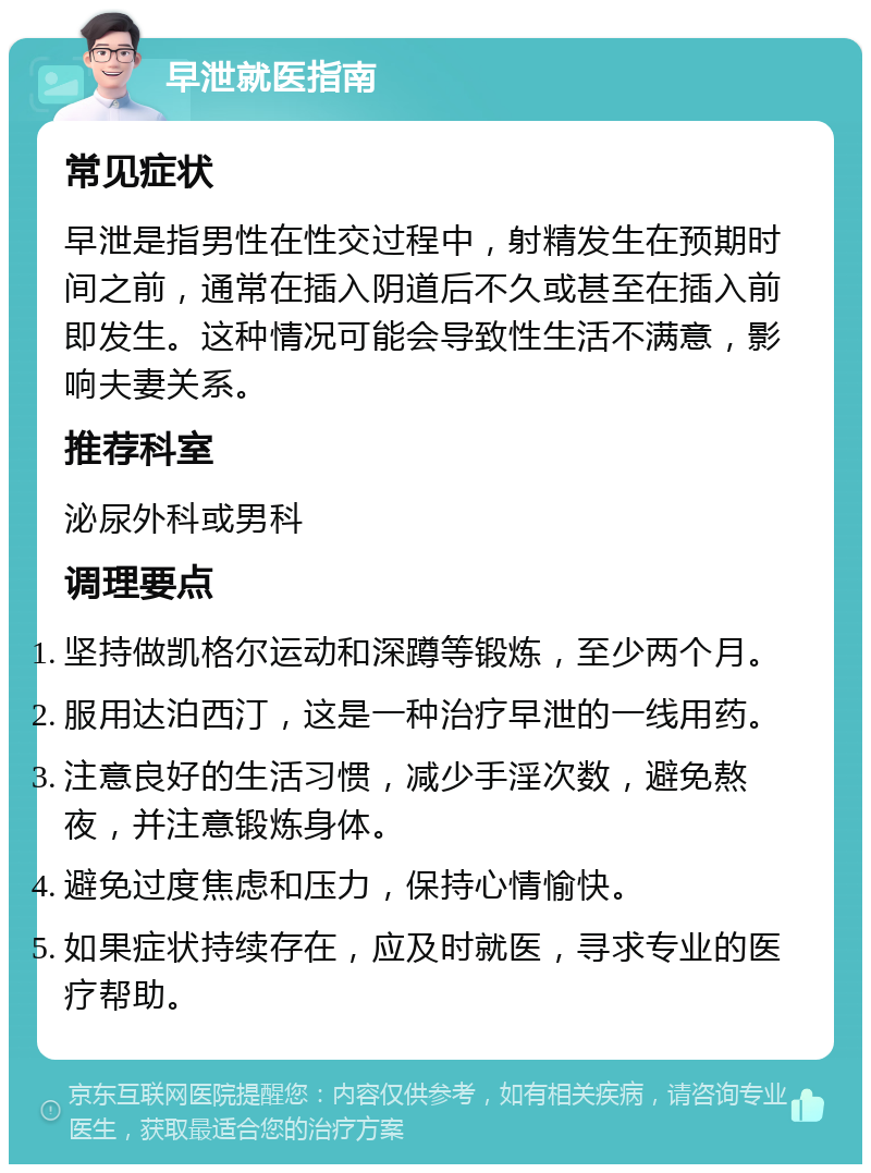 早泄就医指南 常见症状 早泄是指男性在性交过程中，射精发生在预期时间之前，通常在插入阴道后不久或甚至在插入前即发生。这种情况可能会导致性生活不满意，影响夫妻关系。 推荐科室 泌尿外科或男科 调理要点 坚持做凯格尔运动和深蹲等锻炼，至少两个月。 服用达泊西汀，这是一种治疗早泄的一线用药。 注意良好的生活习惯，减少手淫次数，避免熬夜，并注意锻炼身体。 避免过度焦虑和压力，保持心情愉快。 如果症状持续存在，应及时就医，寻求专业的医疗帮助。