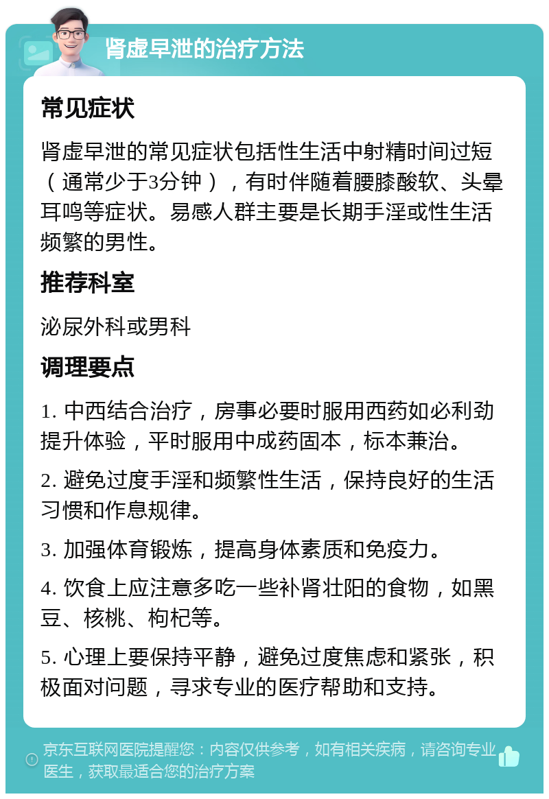 肾虚早泄的治疗方法 常见症状 肾虚早泄的常见症状包括性生活中射精时间过短（通常少于3分钟），有时伴随着腰膝酸软、头晕耳鸣等症状。易感人群主要是长期手淫或性生活频繁的男性。 推荐科室 泌尿外科或男科 调理要点 1. 中西结合治疗，房事必要时服用西药如必利劲提升体验，平时服用中成药固本，标本兼治。 2. 避免过度手淫和频繁性生活，保持良好的生活习惯和作息规律。 3. 加强体育锻炼，提高身体素质和免疫力。 4. 饮食上应注意多吃一些补肾壮阳的食物，如黑豆、核桃、枸杞等。 5. 心理上要保持平静，避免过度焦虑和紧张，积极面对问题，寻求专业的医疗帮助和支持。